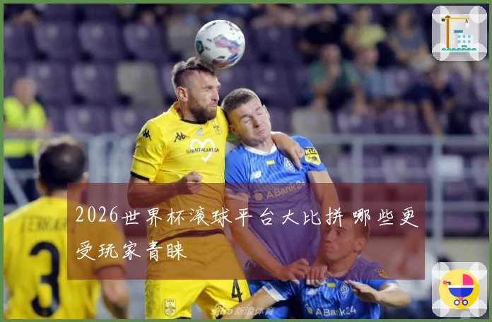2026世界杯滚球平台大比拼 哪些更受玩家青睐