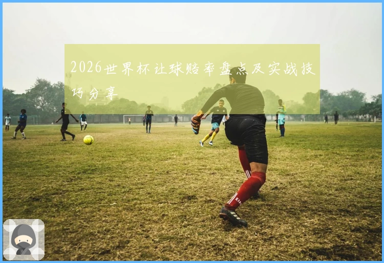 2026世界杯让球赔率盘点及实战技巧分享